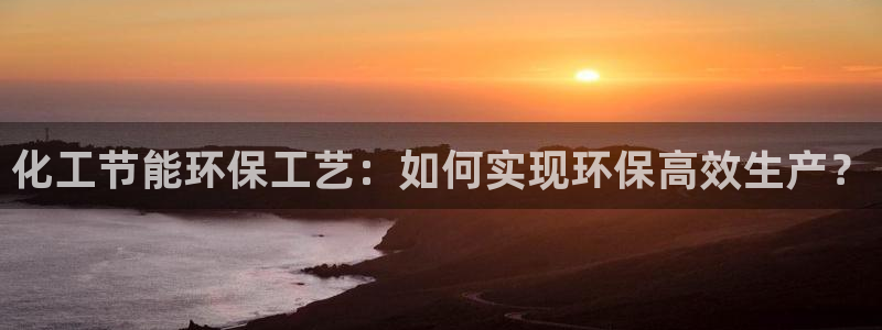 亿万先生007客服：化工节能环保工艺：如何实现环保高效生产？