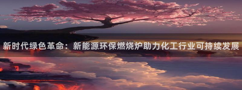 亿万下载徐家汇朋友圈说说：新时代绿色革命：新能源环保燃烧炉助力化工行业可持续发展