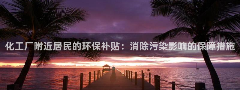 亿万先生手机版客户端下载安装：化工厂附近居民的环保补贴：消除污染影响的保障措施