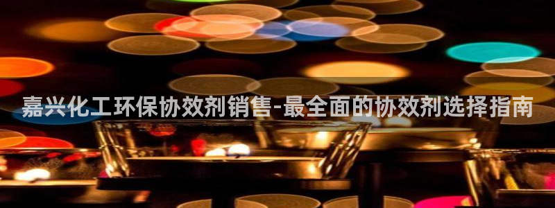 亿万啥意思：嘉兴化工环保协效剂销售-最全面的协效剂选择指南